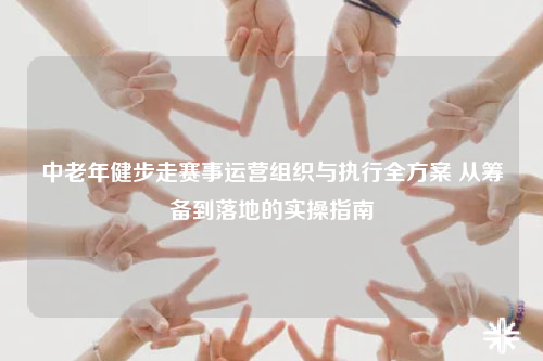 中老年健步走赛事运营组织与执行全方案 从筹备到落地的实操指南